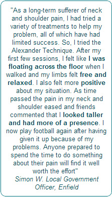 As a long-term sufferer of neck and shoulder pain, I had tried a variety of treatments to help my problem, all of which have had limited success. 			So, I tried the Alexander Technique. After my first few sessions, I felt like I was floating across the floor when I walked and  my limbs felt free and relaxed. I also  felt more positive about my situation.  As time passed the pain in my neck and shoulder eased and  friends commented that I<strong> looked taller and had more of a presence. I now play football again after having given it up because of my problems. Anyone prepared  to spend the time to do something about their pain will find it well worth the effort